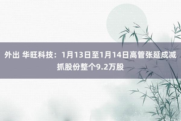 外出 华旺科技：1月13日至1月14日高管张延成减抓股份整个9.2万股