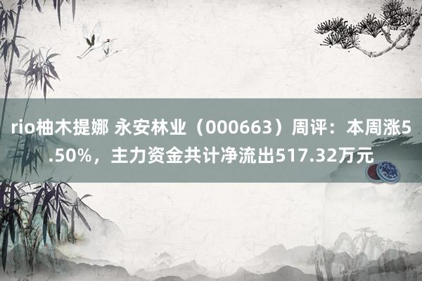 rio柚木提娜 永安林业（000663）周评：本周涨5.50%，主力资金共计净流出517.32万元