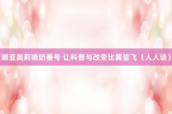 濑亚美莉喷奶番号 让科普与改变比翼皆飞（人人谈）