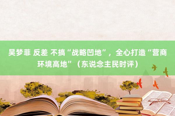 吴梦菲 反差 不搞“战略凹地”，全心打造“营商环境高地”（东说念主民时评）