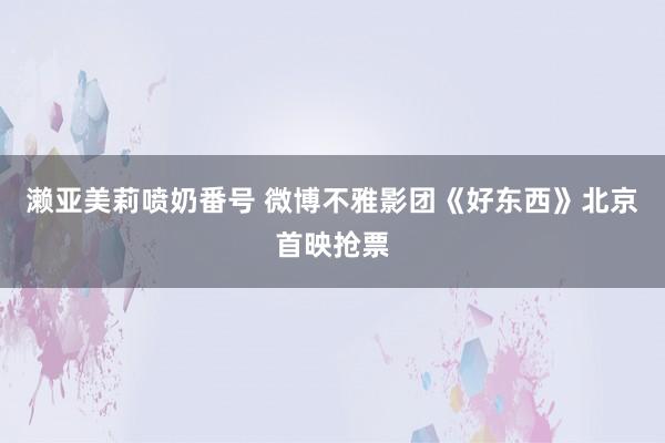 濑亚美莉喷奶番号 微博不雅影团《好东西》北京首映抢票