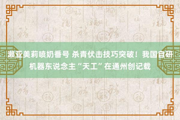 濑亚美莉喷奶番号 杀青伏击技巧突破！我国自研机器东说念主“天工”在通州创记载