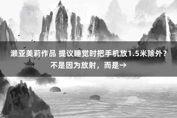濑亚美莉作品 提议睡觉时把手机放1.5米除外？不是因为放射，而是→
