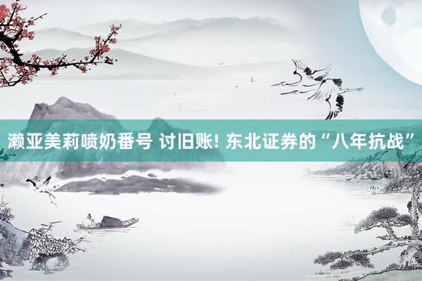 濑亚美莉喷奶番号 讨旧账! 东北证券的“八年抗战”