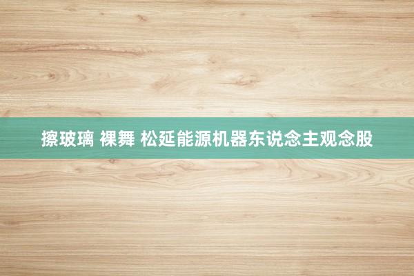 擦玻璃 裸舞 松延能源机器东说念主观念股