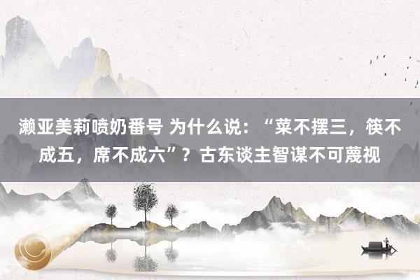 濑亚美莉喷奶番号 为什么说：“菜不摆三，筷不成五，席不成六”？古东谈主智谋不可蔑视