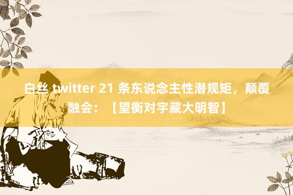 白丝 twitter 21 条东说念主性潜规矩，颠覆融会：【望衡对宇藏大明智】
