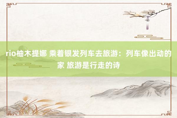 rio柚木提娜 乘着银发列车去旅游：列车像出动的家 旅游是行走的诗