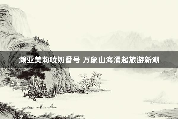 濑亚美莉喷奶番号 万象山海涌起旅游新潮