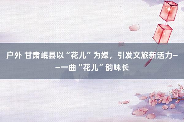 户外 甘肃岷县以“花儿”为媒，引发文旅新活力——一曲“花儿”韵味长