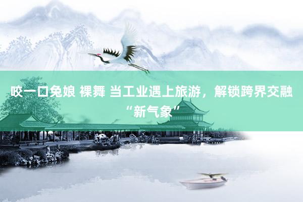 咬一口兔娘 裸舞 当工业遇上旅游，解锁跨界交融“新气象”