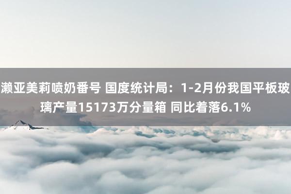 濑亚美莉喷奶番号 国度统计局：1-2月份我国平板玻璃产量15173万分量箱 同比着落6.1%
