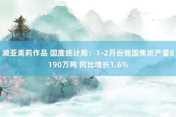 濑亚美莉作品 国度统计局：1-2月份我国焦炭产量8190万吨 同比增长1.6%