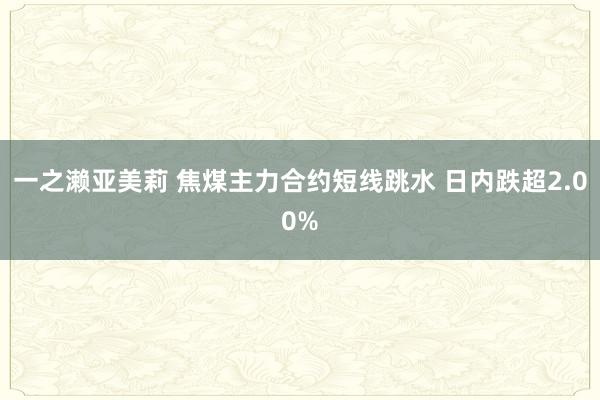 一之濑亚美莉 焦煤主力合约短线跳水 日内跌超2.00%