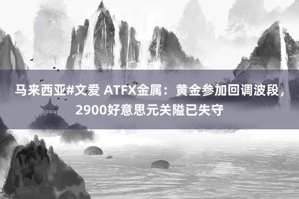 马来西亚#文爱 ATFX金属：黄金参加回调波段，2900好意思元关隘已失守