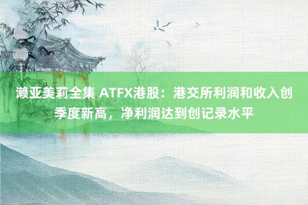 濑亚美莉全集 ATFX港股：港交所利润和收入创季度新高，净利润达到创记录水平