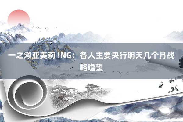一之濑亚美莉 ING：各人主要央行明天几个月战略瞻望