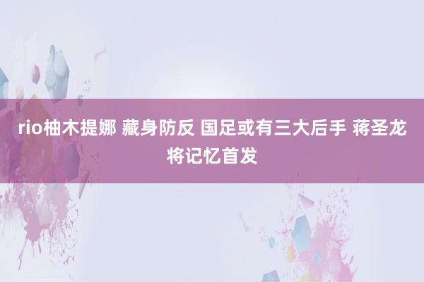 rio柚木提娜 藏身防反 国足或有三大后手 蒋圣龙将记忆首发