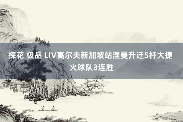 探花 极品 LIV高尔夫新加坡站涅曼升迁5杆大捷 火球队3连胜