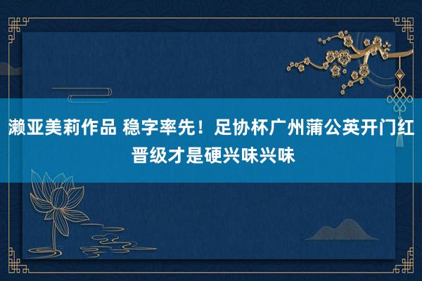濑亚美莉作品 稳字率先！足协杯广州蒲公英开门红 晋级才是硬兴味兴味