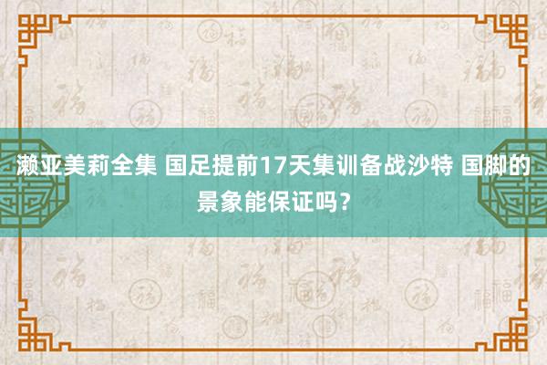 濑亚美莉全集 国足提前17天集训备战沙特 国脚的景象能保证吗？