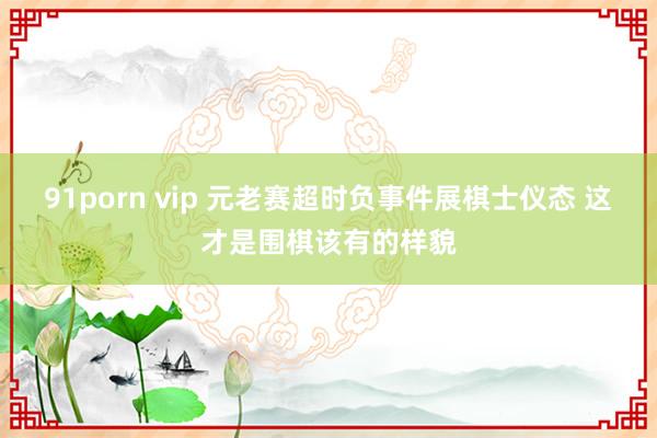 91porn vip 元老赛超时负事件展棋士仪态 这才是围棋该有的样貌