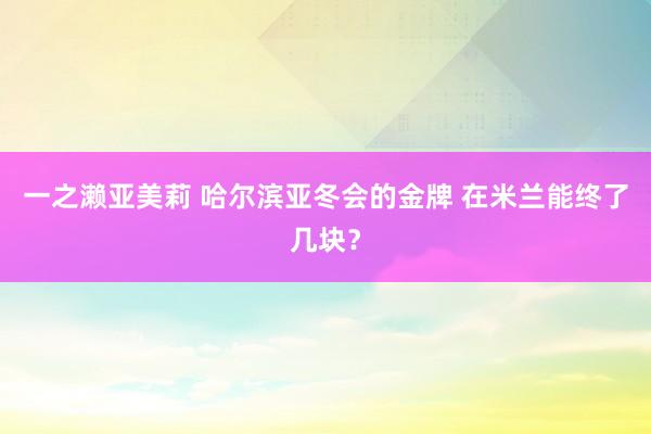 一之濑亚美莉 哈尔滨亚冬会的金牌 在米兰能终了几块？