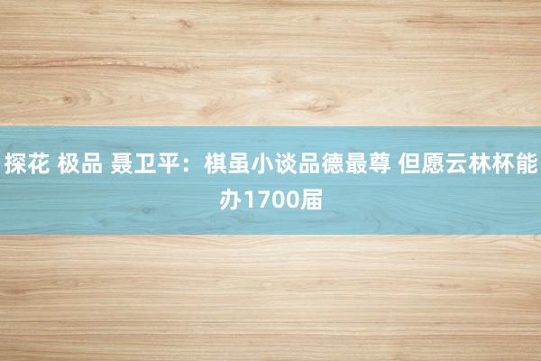探花 极品 聂卫平：棋虽小谈品德最尊 但愿云林杯能办1700届