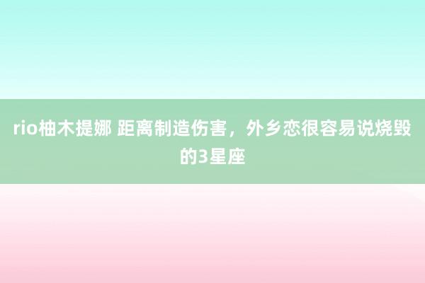 rio柚木提娜 距离制造伤害，外乡恋很容易说烧毁的3星座