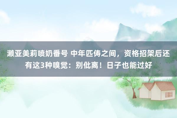 濑亚美莉喷奶番号 中年匹俦之间，资格招架后还有这3种嗅觉：别仳离！日子也能过好