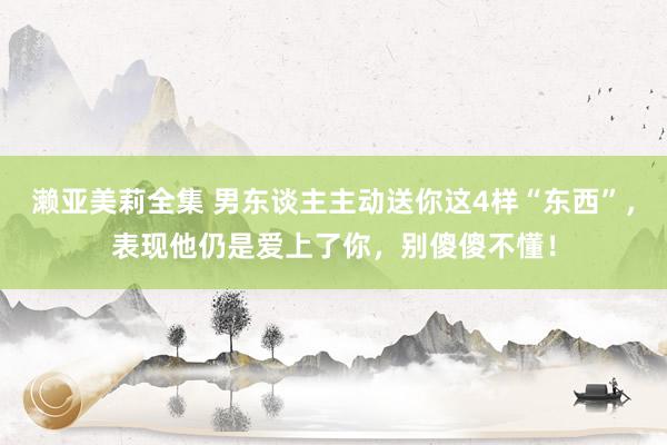 濑亚美莉全集 男东谈主主动送你这4样“东西”，表现他仍是爱上了你，别傻傻不懂！