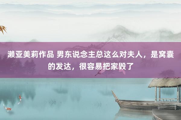 濑亚美莉作品 男东说念主总这么对夫人，是窝囊的发达，很容易把家毁了