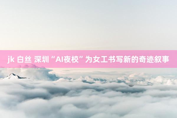 jk 白丝 深圳“AI夜校”为女工书写新的奇迹叙事