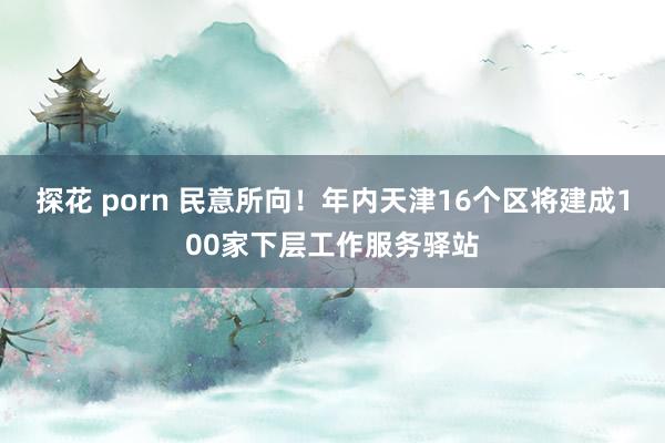 探花 porn 民意所向！年内天津16个区将建成100家下层工作服务驿站