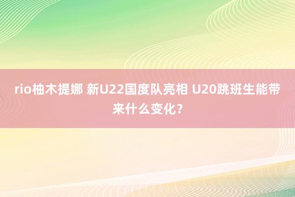 rio柚木提娜 新U22国度队亮相 U20跳班生能带来什么变化？