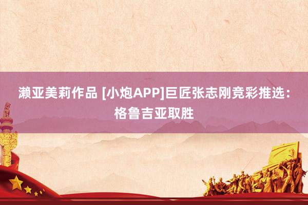 濑亚美莉作品 [小炮APP]巨匠张志刚竞彩推选：格鲁吉亚取胜