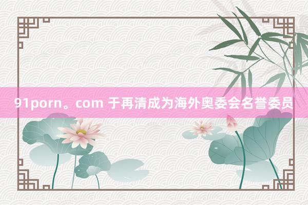 91porn。com 于再清成为海外奥委会名誉委员
