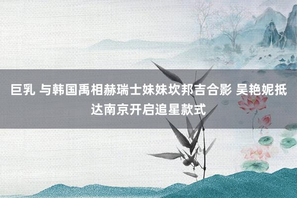 巨乳 与韩国禹相赫瑞士妹妹坎邦吉合影 吴艳妮抵达南京开启追星款式