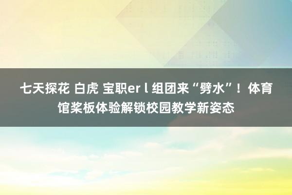 七天探花 白虎 宝职er l 组团来“劈水”！体育馆桨板体验解锁校园教学新姿态