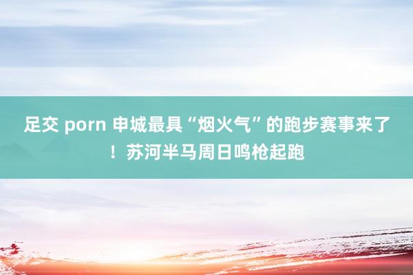 足交 porn 申城最具“烟火气”的跑步赛事来了！苏河半马周日鸣枪起跑