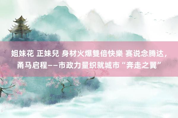 姐妹花 正妹兒 身材火爆雙倍快樂 赛说念腾达，甬马启程——市政力量织就城市“奔走之翼”
