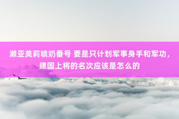 濑亚美莉喷奶番号 要是只计划军事身手和军功，建国上将的名次应该是怎么的