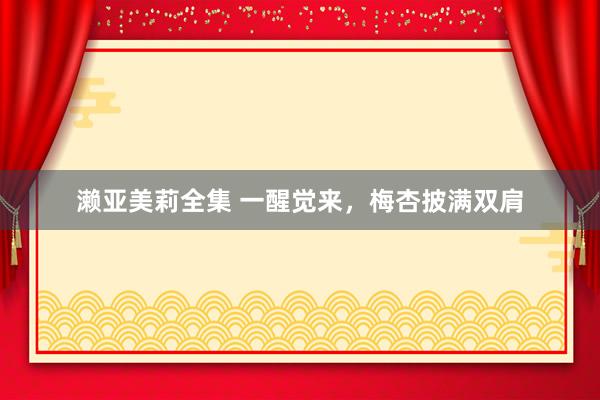 濑亚美莉全集 一醒觉来，梅杏披满双肩