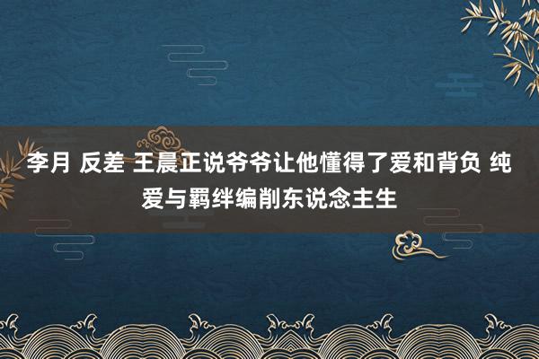 李月 反差 王晨正说爷爷让他懂得了爱和背负 纯爱与羁绊编削东说念主生