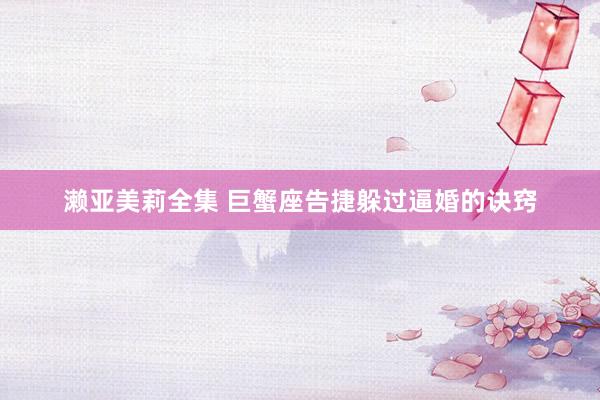 濑亚美莉全集 巨蟹座告捷躲过逼婚的诀窍
