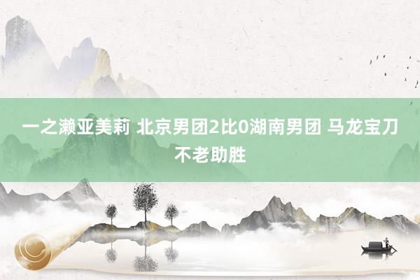 一之濑亚美莉 北京男团2比0湖南男团 马龙宝刀不老助胜