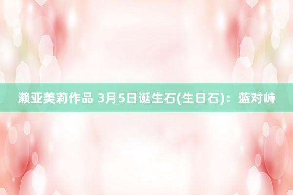 濑亚美莉作品 3月5日诞生石(生日石)：蓝对峙