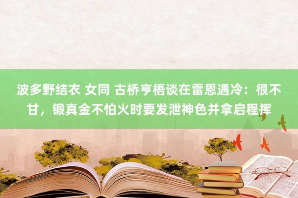 波多野结衣 女同 古桥亨梧谈在雷恩遇冷：很不甘，锻真金不怕火时要发泄神色并拿启程挥
