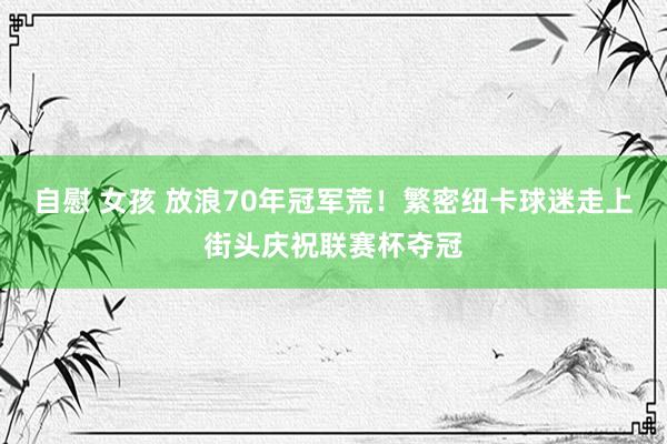 自慰 女孩 放浪70年冠军荒！繁密纽卡球迷走上街头庆祝联赛杯夺冠
