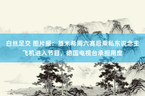 白丝足交 图片报：基米希周六赛后乘私东说念主飞机进入节目，德国电视台承担用度